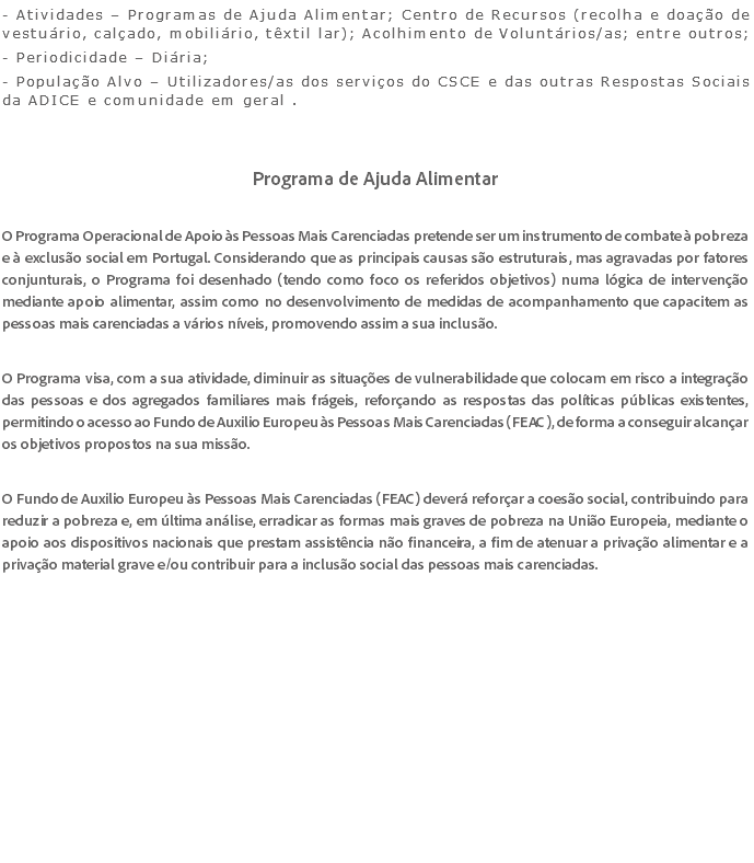 - Atividades – Programas de Ajuda Alimentar; Centro de Recursos (recolha e doação de vestuário, calçado, mobiliário, têxtil lar); Acolhimento de Voluntários/as; entre outros; - Periodicidade – Diária; - População Alvo – Utilizadores/as dos serviços do CSCE e das outras Respostas Sociais da ADICE e comunidade em geral . Programa de Ajuda Alimentar O Programa Operacional de Apoio às Pessoas Mais Carenciadas pretende ser um instrumento de combate à pobreza e à exclusão social em Portugal. Considerando que as principais causas são estruturais, mas agravadas por fatores conjunturais, o Programa foi desenhado (tendo como foco os referidos objetivos) numa lógica de intervenção mediante apoio alimentar, assim como no desenvolvimento de medidas de acompanhamento que capacitem as pessoas mais carenciadas a vários níveis, promovendo assim a sua inclusão. O Programa visa, com a sua atividade, diminuir as situações de vulnerabilidade que colocam em risco a integração das pessoas e dos agregados familiares mais frágeis, reforçando as respostas das políticas públicas existentes, permitindo o acesso ao Fundo de Auxilio Europeu às Pessoas Mais Carenciadas (FEAC), de forma a conseguir alcançar os objetivos propostos na sua missão. O Fundo de Auxilio Europeu às Pessoas Mais Carenciadas (FEAC) deverá reforçar a coesão social, contribuindo para reduzir a pobreza e, em última análise, erradicar as formas mais graves de pobreza na União Europeia, mediante o apoio aos dispositivos nacionais que prestam assistência não financeira, a fim de atenuar a privação alimentar e a privação material grave e/ou contribuir para a inclusão social das pessoas mais carenciadas. 