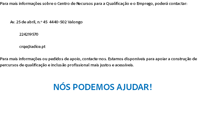 Para mais informações sobre o Centro de Recursos para a Qualificação e o Emprego, poderá contactar: Av. 25 de abril, n.º 45 4440-502 Valongo 224219570 crqe@adice.pt Para mais informações ou pedidos de apoio, contacte-nos. Estamos disponíveis para apoiar a construção de percursos de qualificação e inclusão profissional mais justos e acessíveis. NÓS PODEMOS AJUDAR! 